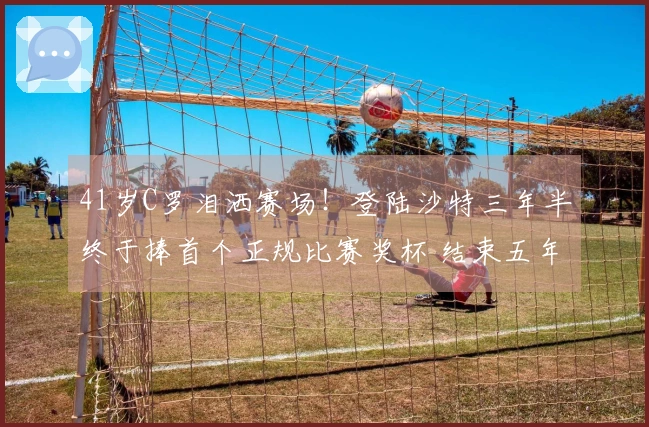 41岁C罗泪洒赛场!登陆沙特三年半终于捧首个正规比赛奖杯 结束五年俱乐部无冠尴尬