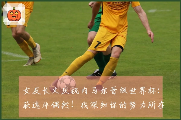 女友长文庆祝内马尔晋级世界杯：获选非偶然！我深知你的努力所在