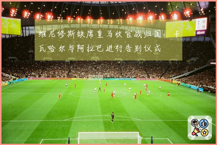 维尼修斯缺席皇马收官战归国，卡瓦哈尔与阿拉巴进行告别仪式