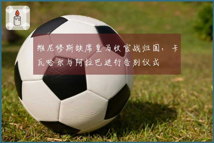 维尼修斯缺席皇马收官战归国，卡瓦哈尔与阿拉巴进行告别仪式